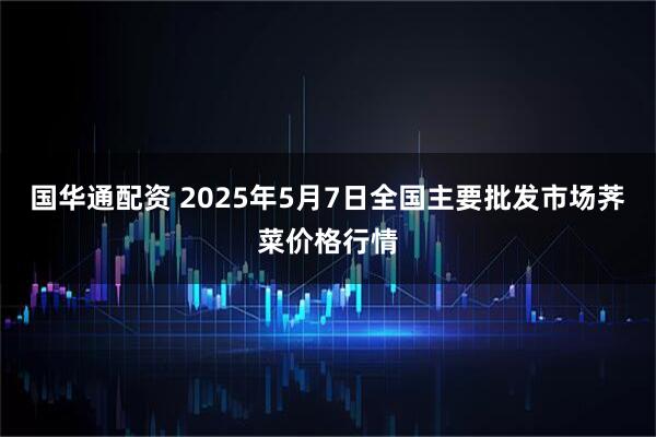 国华通配资 2025年5月7日全国主要批发市场荠菜价格行情