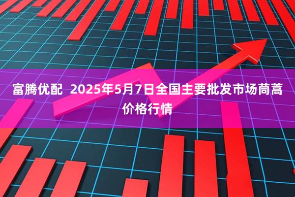 富腾优配  2025年5月7日全国主要批发市场茼蒿价格行情