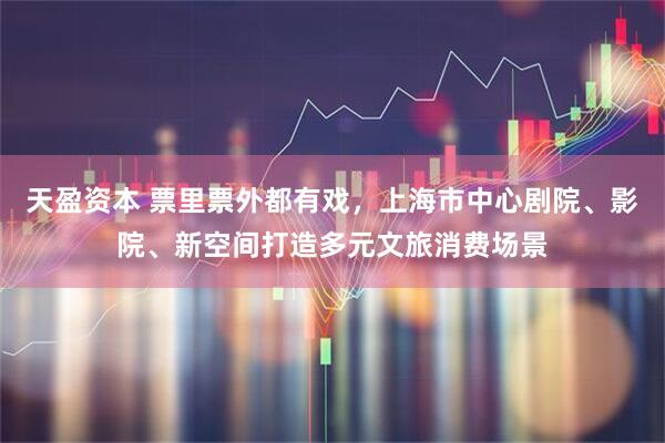 天盈资本 票里票外都有戏，上海市中心剧院、影院、新空间打造多元文旅消费场景
