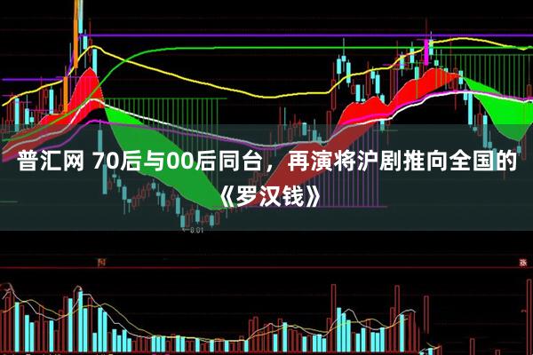 普汇网 70后与00后同台，再演将沪剧推向全国的《罗汉钱》