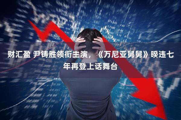 财汇盈 尹铸胜领衔主演，《万尼亚舅舅》暌违七年再登上话舞台