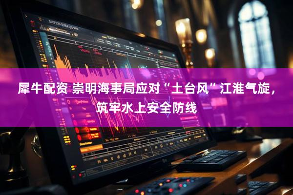 犀牛配资 崇明海事局应对“土台风”江淮气旋，筑牢水上安全防线
