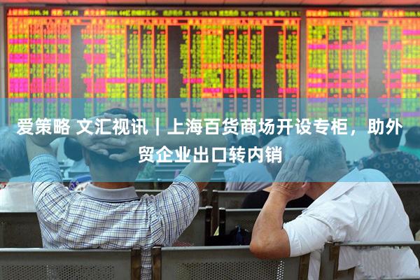 爱策略 文汇视讯｜上海百货商场开设专柜，助外贸企业出口转内销