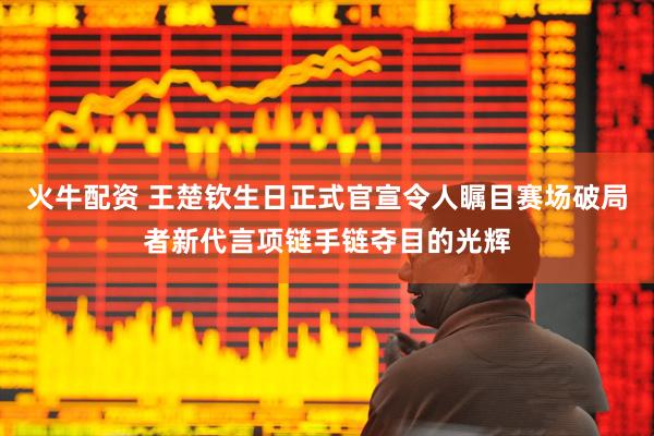 火牛配资 王楚钦生日正式官宣令人瞩目赛场破局者新代言项链手链夺目的光辉