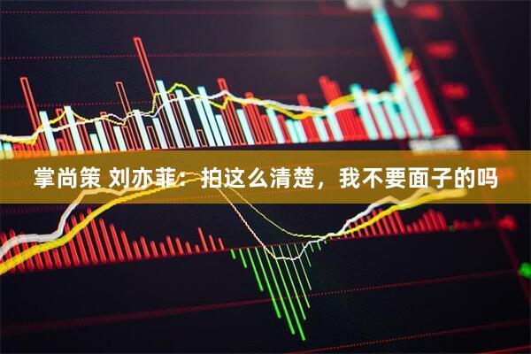 掌尚策 刘亦菲：拍这么清楚，我不要面子的吗