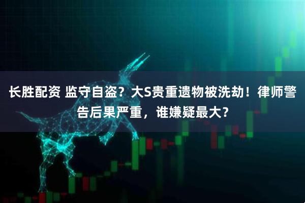 长胜配资 监守自盗？大S贵重遗物被洗劫！律师警告后果严重，谁嫌疑最大？