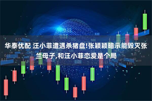 华泰优配 汪小菲遭遇杀猪盘!张颖颖暗示能毁灭张兰母子,和汪小菲恋爱是个局