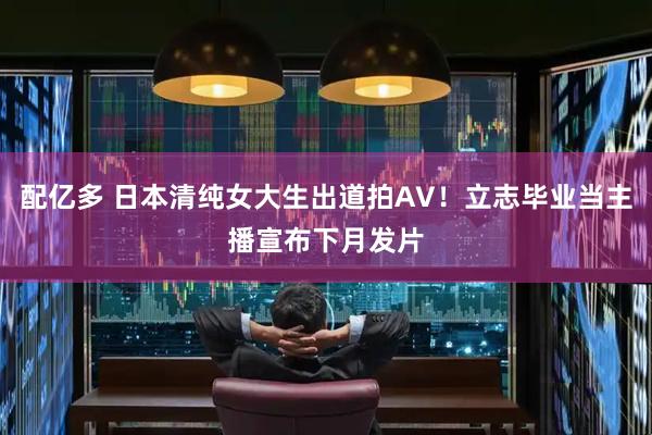 配亿多 日本清纯女大生出道拍AV！立志毕业当主播宣布下月发片