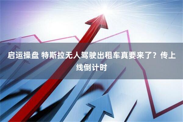启运操盘 特斯拉无人驾驶出租车真要来了？传上线倒计时