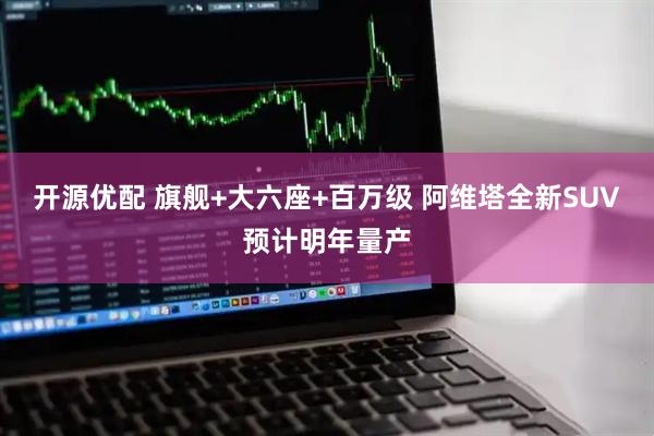 开源优配 旗舰+大六座+百万级 阿维塔全新SUV预计明年量产