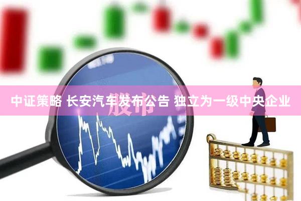 中证策略 长安汽车发布公告 独立为一级中央企业