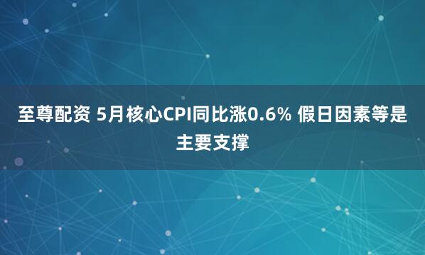 至尊配资 5月核心CPI同比涨0.6% 假日因素等是主要支撑