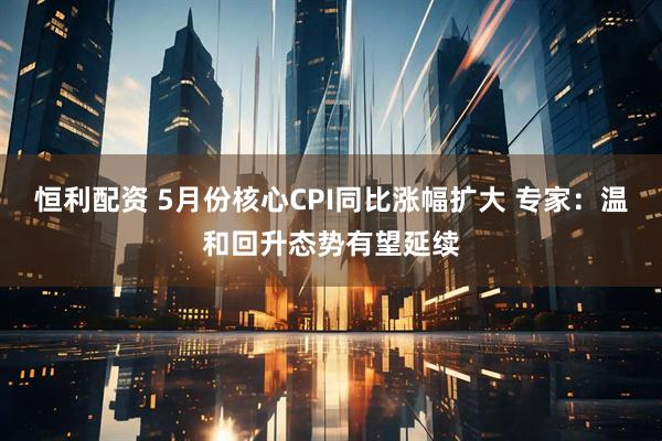 恒利配资 5月份核心CPI同比涨幅扩大 专家：温和回升态势有望延续