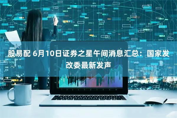 股易配 6月10日证券之星午间消息汇总：国家发改委最新发声