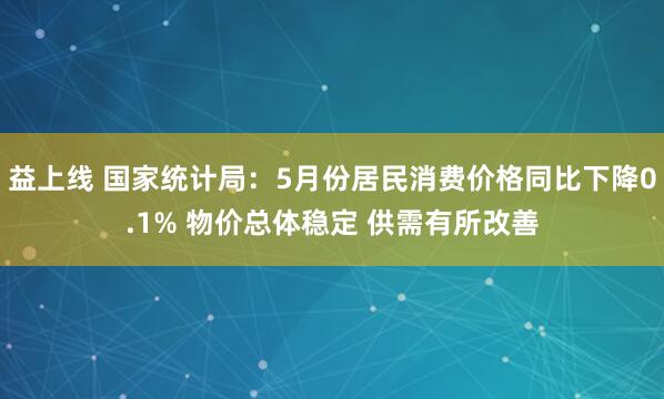 益上线 国家统计局：5月份居民消费价格同比下降0.1% 物价总体稳定 供需有所改善