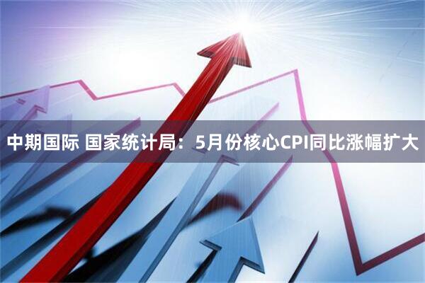 中期国际 国家统计局：5月份核心CPI同比涨幅扩大