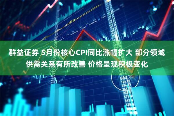 群益证券 5月份核心CPI同比涨幅扩大 部分领域供需关系有所改善 价格呈现积极变化