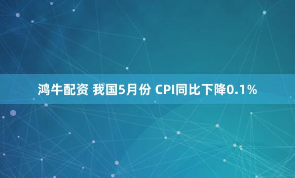 鸿牛配资 我国5月份 CPI同比下降0.1%
