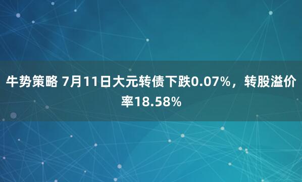 牛势策略 7月11日大元转债下跌0.07%，转股溢价率18.58%