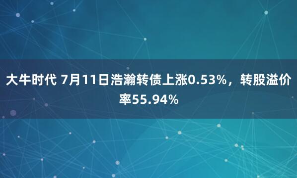大牛时代 7月11日浩瀚转债上涨0.53%，转股溢价率55.94%