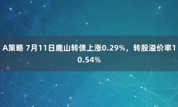 A策略 7月11日鹿山转债上涨0.29%，转股溢价率10.54%