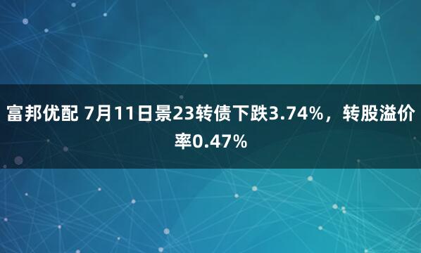 富邦优配 7月11日景23转债下跌3.74%，转股溢价率0.47%