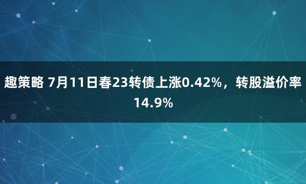 趣策略 7月11日春23转债上涨0.42%，转股溢价率14.9%