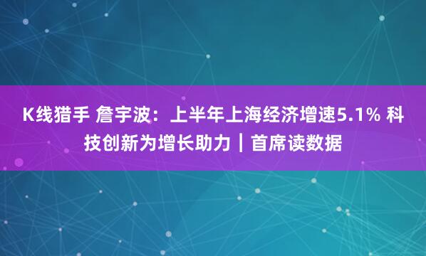 K线猎手 詹宇波：上半年上海经济增速5.1% 科技创新为增长助力︱首席读数据