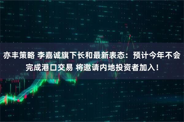 亦丰策略 李嘉诚旗下长和最新表态：预计今年不会完成港口交易 将邀请内地投资者加入！