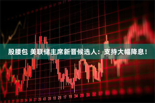 股腰包 美联储主席新晋候选人：支持大幅降息！
