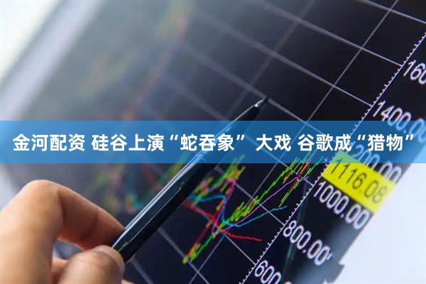金河配资 硅谷上演“蛇吞象” 大戏 谷歌成“猎物”