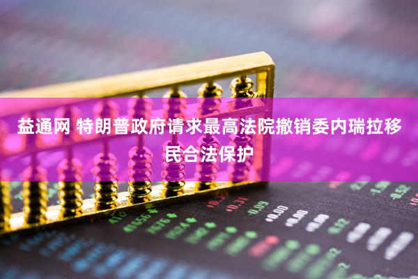 益通网 特朗普政府请求最高法院撤销委内瑞拉移民合法保护