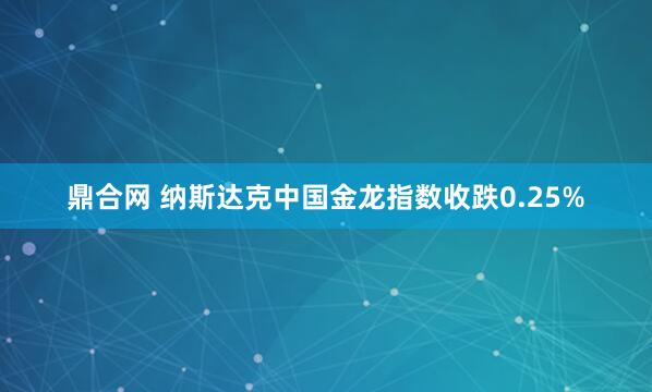鼎合网 纳斯达克中国金龙指数收跌0.25%