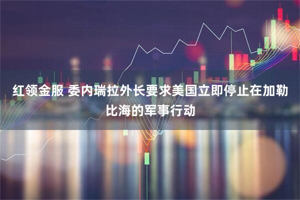 红领金服 委内瑞拉外长要求美国立即停止在加勒比海的军事行动