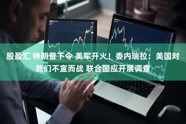 股盈汇 特朗普下令 美军开火！委内瑞拉：美国对我们不宣而战 联合国应开展调查