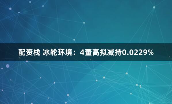 配资栈 冰轮环境：4董高拟减持0.0229%