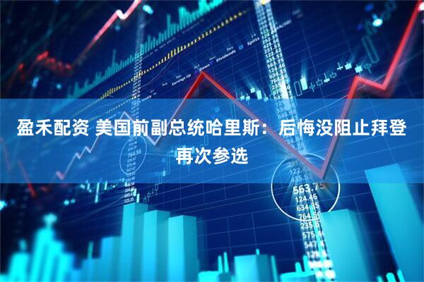 盈禾配资 美国前副总统哈里斯：后悔没阻止拜登再次参选