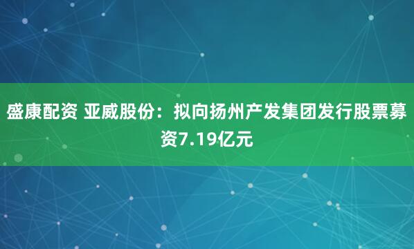 盛康配资 亚威股份：拟向扬州产发集团发行股票募资7.19亿元