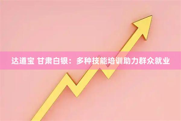 达道宝 甘肃白银：多种技能培训助力群众就业