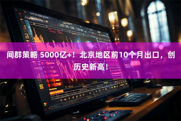 间群策略 5000亿+！北京地区前10个月出口，创历史新高！