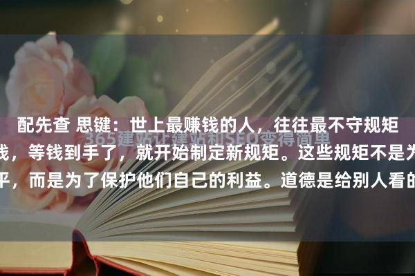 配先查 思键：　　世上最赚钱的人，往往最不守规矩，他们先破坏规则，赚到钱，等钱到手了，就开始制定新规矩。　　这些规矩不是为了公平，而是为了保护他们自己的利益。　　道德是给别人看的，利益才是实实在在的上层...