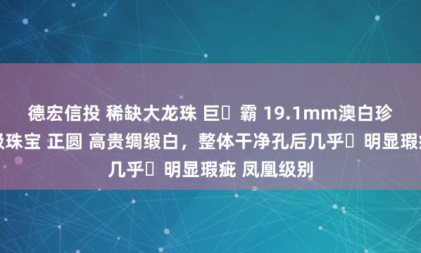 德宏信投 稀缺大龙珠 巨️霸 19.1mm澳白珍珠裸珠 高级珠宝 正圆 高贵绸缎白，整体干净孔后几乎️明显瑕疵 凤凰级别