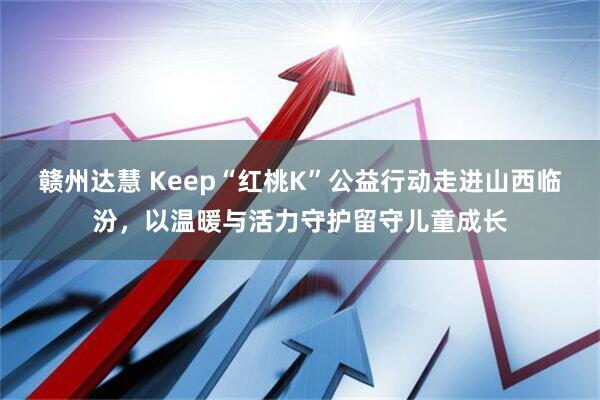 赣州达慧 Keep“红桃K”公益行动走进山西临汾，以温暖与活力守护留守儿童成长