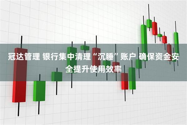 冠达管理 银行集中清理“沉睡”账户 确保资金安全提升使用效率