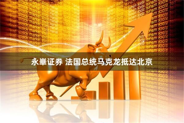 永崋证券 法国总统马克龙抵达北京