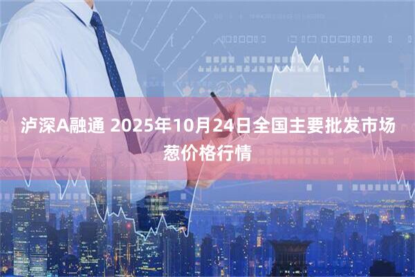 泸深A融通 2025年10月24日全国主要批发市场葱价格行情