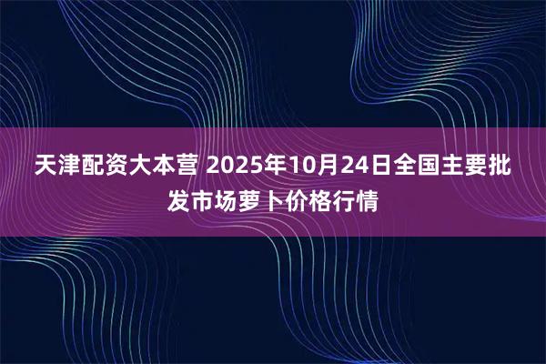 天津配资大本营 2025年10月24日全国主要批发市场萝卜价格行情