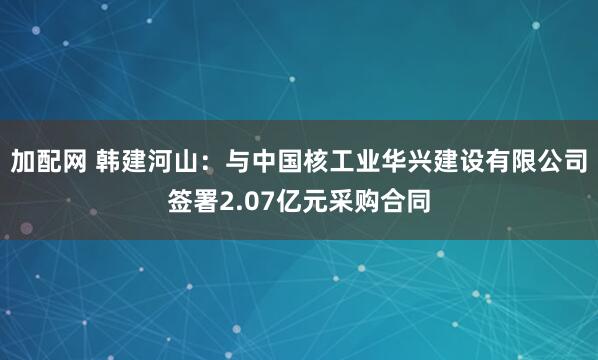 加配网 韩建河山：与中国核工业华兴建设有限公司签署2.07亿元采购合同