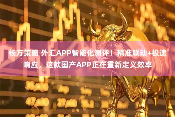 杨方策略 外汇APP智能化测评!精准联动+极速响应,这款国产APP正在重新定义效率