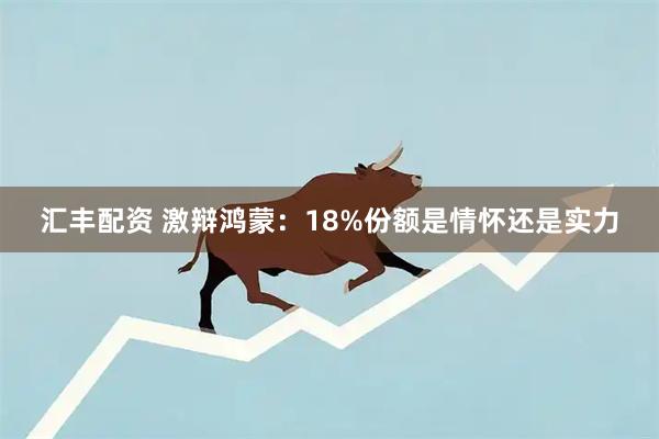 汇丰配资 激辩鸿蒙：18%份额是情怀还是实力